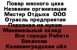 Повар мясного цеха › Название организации ­ Мастер Отдыха, ООО › Отрасль предприятия ­ Персонал на кухню › Минимальный оклад ­ 35 000 - Все города Работа » Вакансии   . Калининградская обл.,Светловский городской округ 